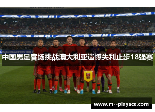 中国男足客场挑战澳大利亚遗憾失利止步18强赛 中国男足客场挑战澳大利亚遗憾失利止步18强赛