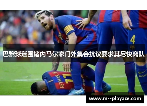 巴黎球迷围堵内马尔家门外集会抗议要求其尽快离队 巴黎球迷围堵内马尔家门外集会抗议要求其尽快离队