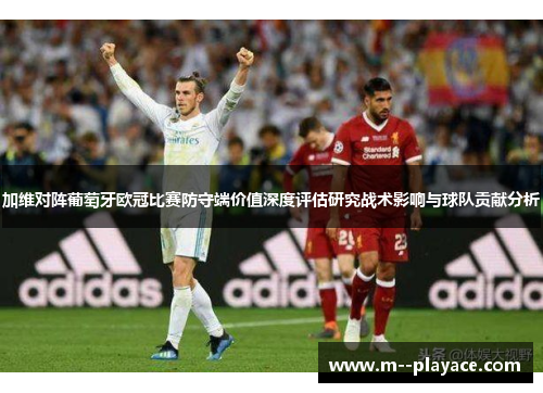 加维对阵葡萄牙欧冠比赛防守端价值深度评估研究战术影响与球队贡献分析 加维对阵葡萄牙欧冠比赛防守端价值深度评估研究战术影响与球队贡献分析