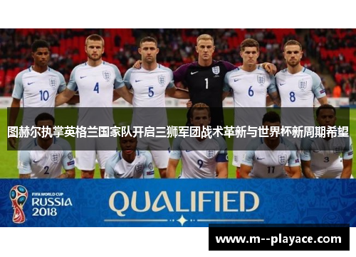 图赫尔执掌英格兰国家队开启三狮军团战术革新与世界杯新周期希望 图赫尔执掌英格兰国家队开启三狮军团战术革新与世界杯新周期希望