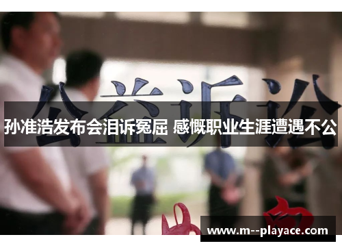 孙准浩发布会泪诉冤屈 感慨职业生涯遭遇不公